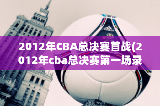 2012年CBA总决赛首战(2012年cba总决赛第一场录像)