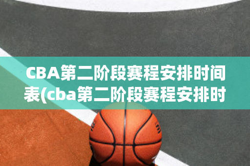 CBA第二阶段赛程安排时间表(cba第二阶段赛程安排时间表格)